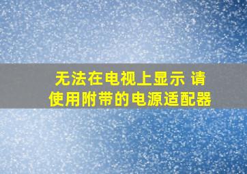 无法在电视上显示 请使用附带的电源适配器